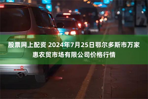 股票网上配资 2024年7月25日鄂尔多斯市万家惠农贸市场有限公司价格行情