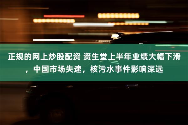 正规的网上炒股配资 资生堂上半年业绩大幅下滑，中国市场失速，核污水事件影响深远