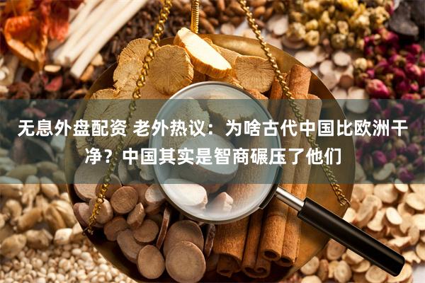 无息外盘配资 老外热议：为啥古代中国比欧洲干净？中国其实是智商碾压了他们