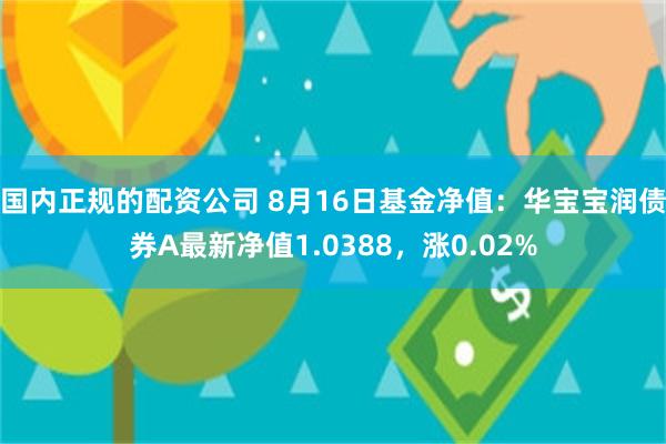 国内正规的配资公司 8月16日基金净值：华宝宝润债券A最新净值1.0388，涨0.02%