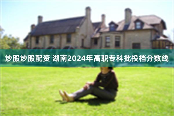 炒股炒股配资 湖南2024年高职专科批投档分数线