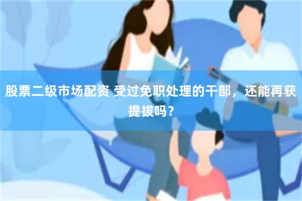 股票二级市场配资 受过免职处理的干部，还能再获提拔吗？