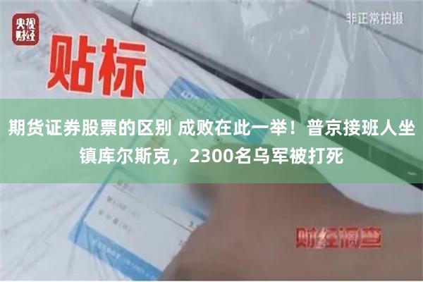 期货证券股票的区别 成败在此一举！普京接班人坐镇库尔斯克，2300名乌军被打死