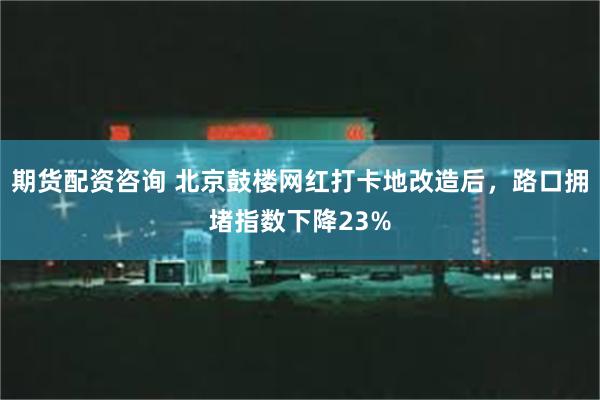 期货配资咨询 北京鼓楼网红打卡地改造后，路口拥堵指数下降23%