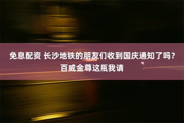 免息配资 长沙地铁的朋友们收到国庆通知了吗？百威金尊这瓶我请