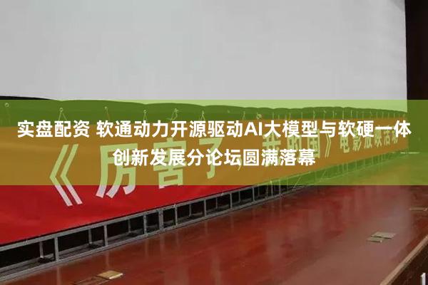 实盘配资 软通动力开源驱动AI大模型与软硬一体创新发展分论坛圆满落幕