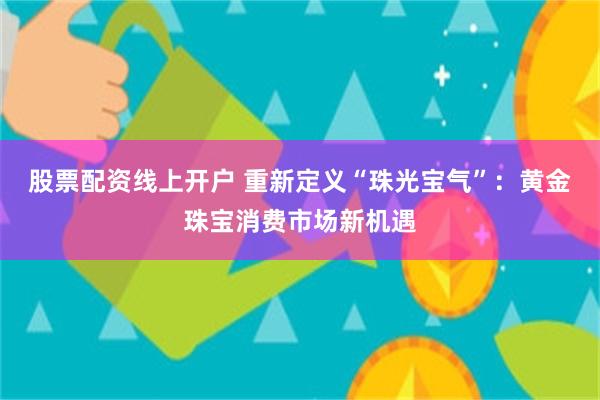 股票配资线上开户 重新定义“珠光宝气”：黄金珠宝消费市场新机遇