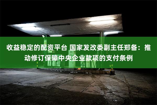 收益稳定的配资平台 国家发改委副主任郑备：推动修订保障中央企业款项的支付条例