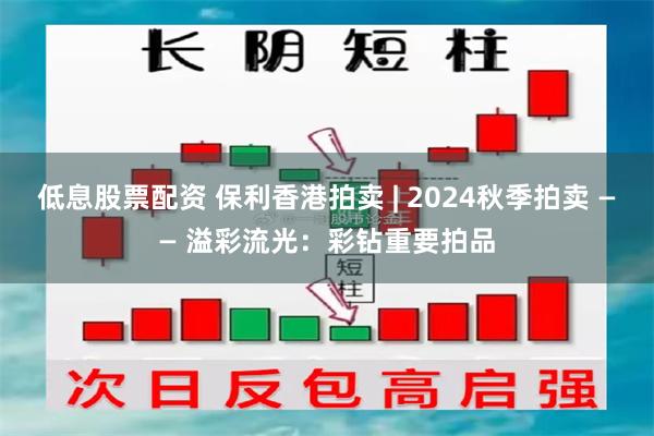 低息股票配资 保利香港拍卖 | 2024秋季拍卖 —— 溢彩流光：彩钻重要拍品