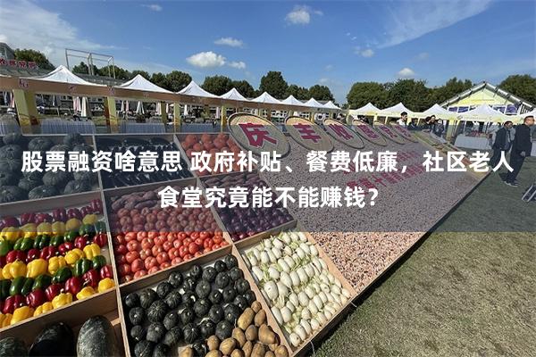 股票融资啥意思 政府补贴、餐费低廉，社区老人食堂究竟能不能赚钱？