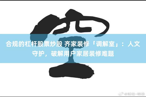 合规的杠杆股票炒股 齐家装修「调解室」：人文守护，破解用户家居装修难题