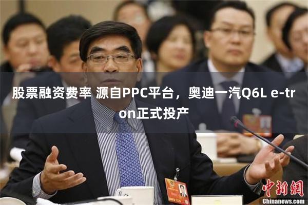 股票融资费率 源自PPC平台，奥迪一汽Q6L e-tron正式投产