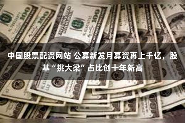 中国股票配资网站 公募新发月募资再上千亿，股基“挑大梁”占比创十年新高