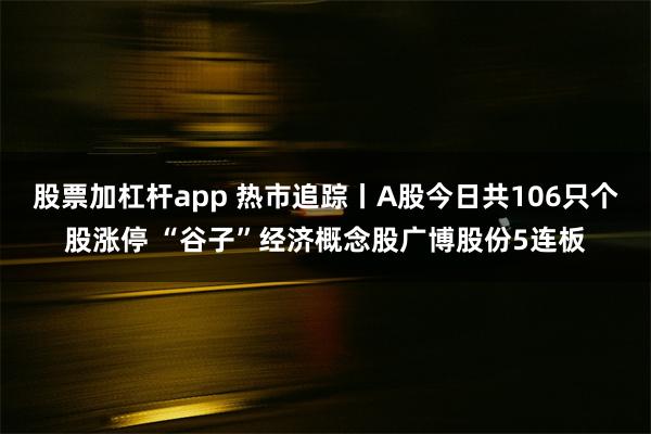 股票加杠杆app 热市追踪丨A股今日共106只个股涨停 “谷子”经济概念股广博股份5连板