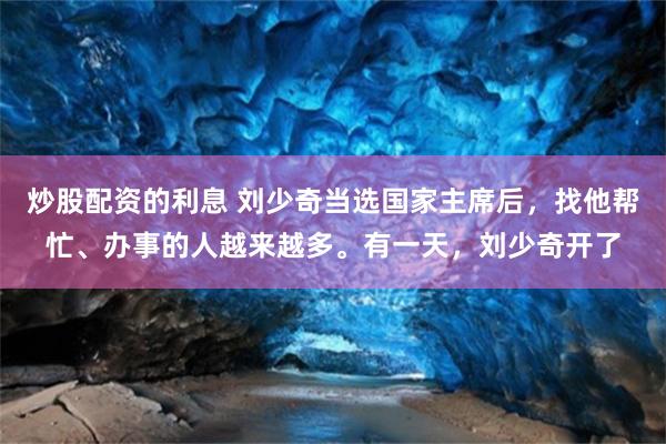 炒股配资的利息 刘少奇当选国家主席后，找他帮忙、办事的人越来越多。有一天，刘少奇开了