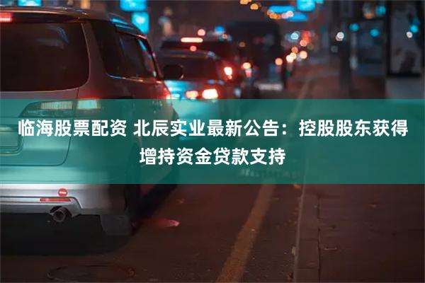 临海股票配资 北辰实业最新公告：控股股东获得增持资金贷款支持