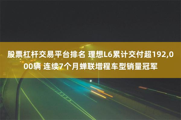 股票杠杆交易平台排名 理想L6累计交付超192,000辆 连续7个月蝉联增程车型销量冠军