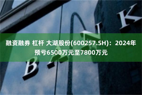 融资融券 杠杆 大湖股份(600257.SH)：2024年预亏6500万元至7800万元