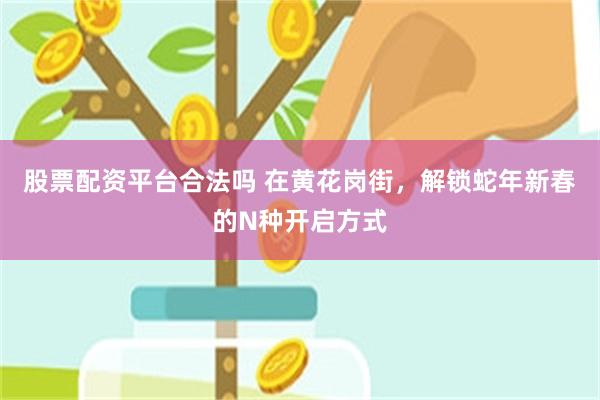 股票配资平台合法吗 在黄花岗街，解锁蛇年新春的N种开启方式