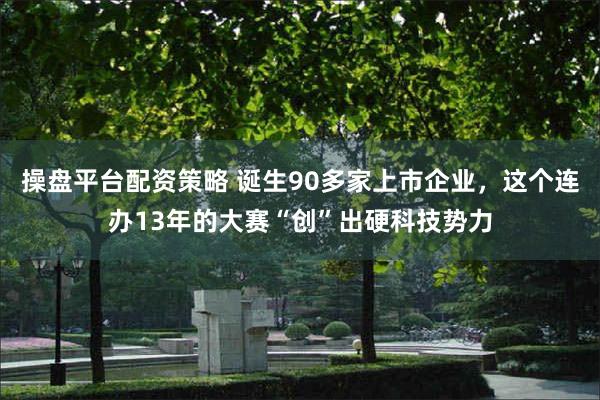 操盘平台配资策略 诞生90多家上市企业，这个连办13年的大赛“创”出硬科技势力